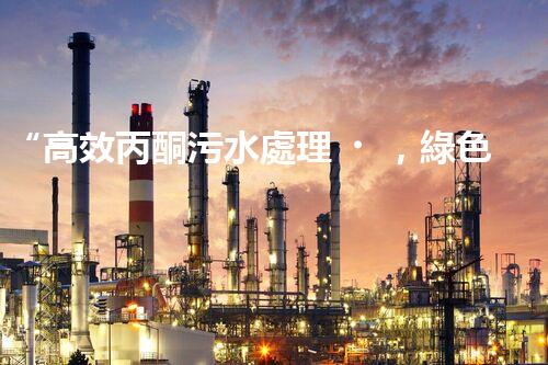 “高效丙酮污水處理，綠色環(huán)保新篇章”